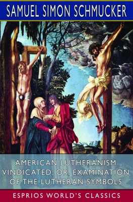 American Lutheranism Vindicated; or, Examination of the Lutheran Symbols (Esprios Classics)